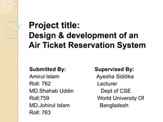 Project title:
Design & development of an
Air Ticket Reservation System
Submitted By: Supervised By:
Amirul Islam Ayesha Siddika
Roll: 762 Lecturer
MD.Shahab Uddin Dept of CSE
Roll:759 World University Of
MD.Johirul Islam Bangladesh
Roll: 763
 