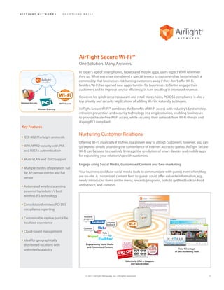 AIRTIGHT NETWORKS              SOLUTIONS BRIEF




                                       AirTight Secure Wi-Fi™
                                       One Solution. Many Answers.
                                       In today’s age of smartphones, tablets and mobile apps, users expect Wi-Fi wherever
                                       they go. What was once considered a special service to customers has become such a
                                       commodity that businesses risk turning customers away if they don’t offer Wi-Fi.
                                       Besides, Wi-Fi has opened new opportunities for businesses to better engage their
                                       customers and to improve service efficiency, in turn resulting in increased revenue.

                                       However, for quick-serve restaurant and retail store chains, PCI DSS compliance is also a
                                       top priority and security implications of adding Wi-Fi is naturally a concern.

                                       AirTight Secure Wi-Fi™ combines the benefits of Wi-Fi access with industry’s best wireless
                                       intrusion prevention and security technology in a single solution, enabling businesses
                                       to provide hassle-free Wi-Fi access, while securing their network from Wi-Fi threats and
                                       staying PCI compliant.
 Key Features

• IEEE 802.11a/b/g/n protocols
                                       Nurturing Customer Relations
                                       Offering Wi-Fi, especially if it’s free, is a proven way to attract customers; however, you can
• WPA/WPA2 security with PSK           go beyond simply providing the convenience of Internet access to guests. AirTight Secure
  and 802.1x authentication            Wi-Fi can be used to creatively leverage the revolution of smart devices and mobile apps
                                       for expanding your relationship with customers.
• Multi-VLAN and -SSID support
                                       Engage using Social Media, Customized Content and Geo-marketing
• Multiple modes of operation: full
  AP, AP/sensor combo and full         Your business could use social media tools to communicate with guests even when they
  sensor                               are on-site. A customized content feed to guests could offer valuable information, e.g.,
                                       newly introduced items on the menu, rewards programs, polls to get feedback on food
• Automated wireless scanning          and service, and contests.
  powered by industry’s best
  wireless IPS technology

• Consolidated wireless PCI DSS
  compliance reporting

• Customizable captive portal for
  localized experience

• Cloud-based management

• Ideal for geographically
  distributed locations with
  unlimited scalability




                                           © 2011 AirTight Networks, Inc. All rights reserved.                                           1
 