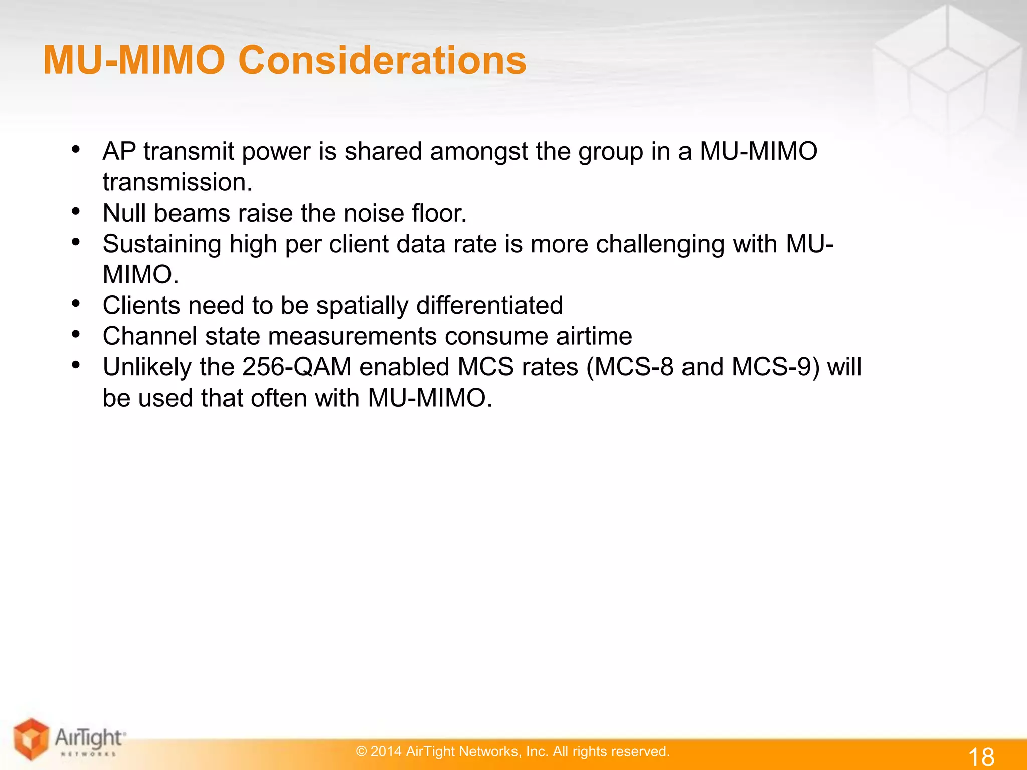 © 2014 AirTight Networks, Inc. All rights reserved.
18
MU-MIMO Considerations
• AP transmit power is shared amongst the group in a MU-MIMO
transmission.
• Null beams raise the noise floor.
• Sustaining high per client data rate is more challenging with MU-
MIMO.
• Clients need to be spatially differentiated
• Channel state measurements consume airtime
• Unlikely the 256-QAM enabled MCS rates (MCS-8 and MCS-9) will
be used that often with MU-MIMO.
 