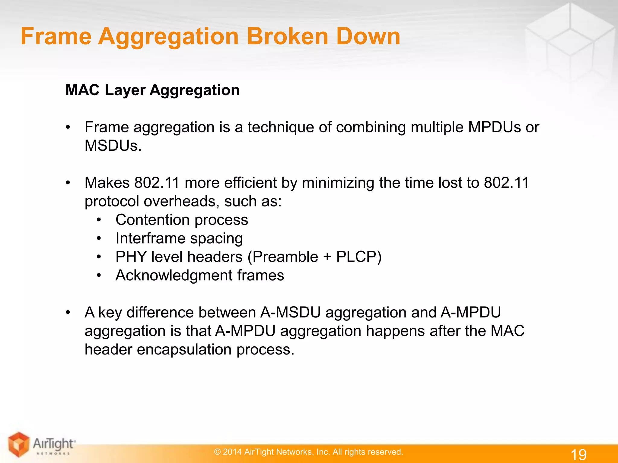 © 2014 AirTight Networks, Inc. All rights reserved.
19
Frame Aggregation Broken Down
MAC Layer Aggregation
• Frame aggregation is a technique of combining multiple MPDUs or
MSDUs.
• Makes 802.11 more efficient by minimizing the time lost to 802.11
protocol overheads, such as:
• Contention process
• Interframe spacing
• PHY level headers (Preamble + PLCP)
• Acknowledgment frames
• A key difference between A-MSDU aggregation and A-MPDU
aggregation is that A-MPDU aggregation happens after the MAC
header encapsulation process.
 