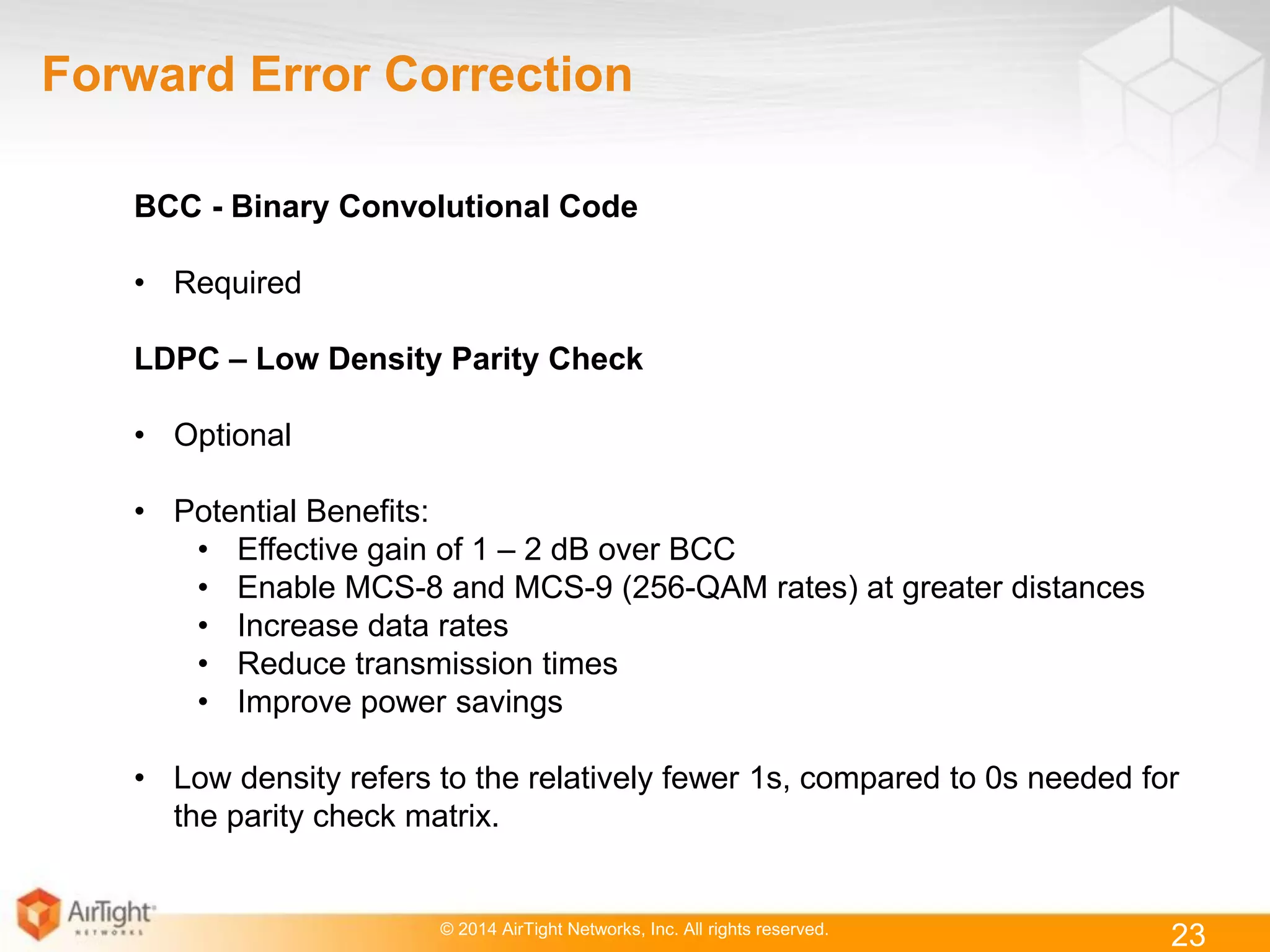 © 2014 AirTight Networks, Inc. All rights reserved.
23
Forward Error Correction
BCC - Binary Convolutional Code
• Required
LDPC – Low Density Parity Check
• Optional
• Potential Benefits:
• Effective gain of 1 – 2 dB over BCC
• Enable MCS-8 and MCS-9 (256-QAM rates) at greater distances
• Increase data rates
• Reduce transmission times
• Improve power savings
• Low density refers to the relatively fewer 1s, compared to 0s needed for
the parity check matrix.
 