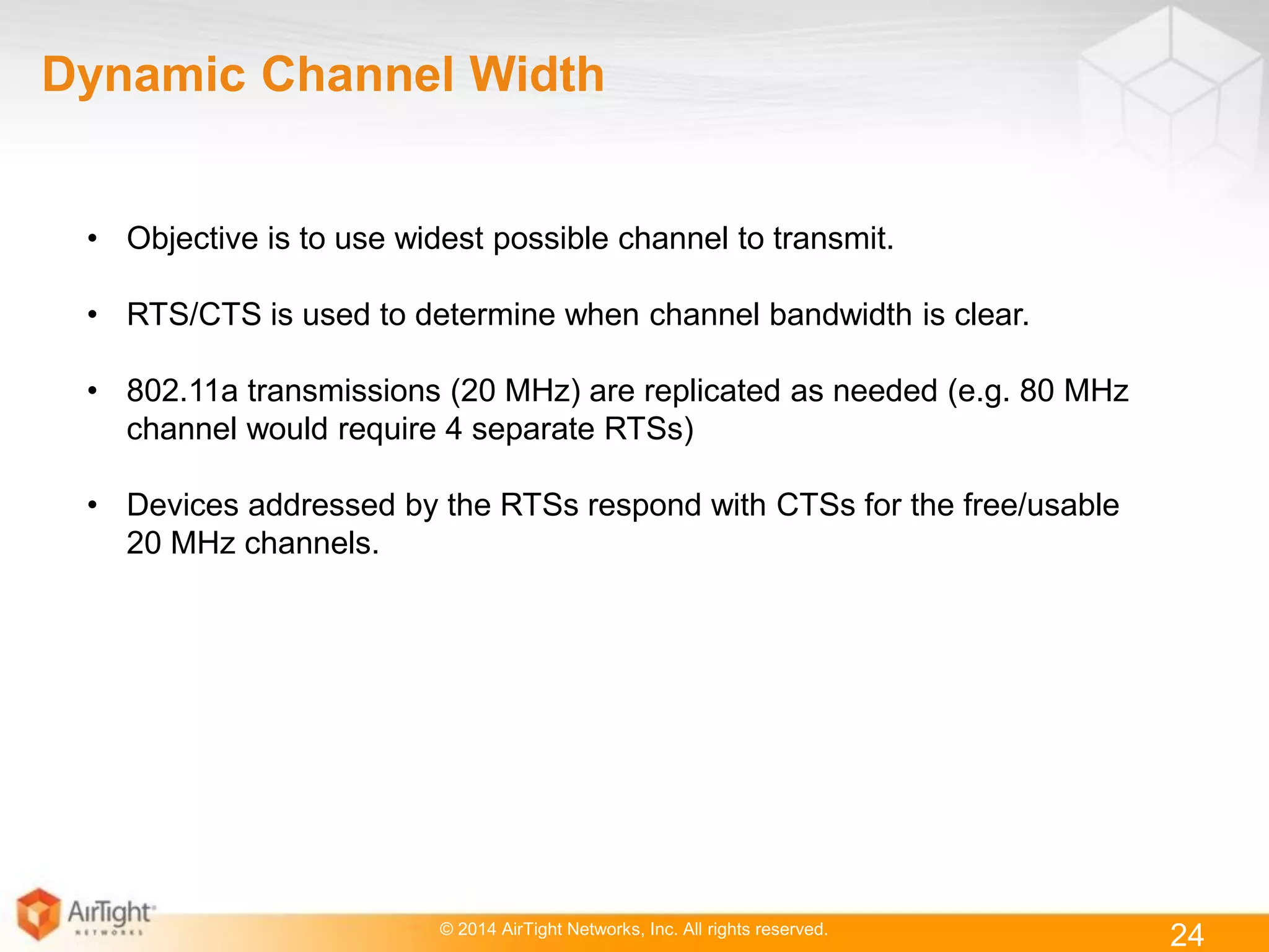 © 2014 AirTight Networks, Inc. All rights reserved.
24
Dynamic Channel Width
• Objective is to use widest possible channel to transmit.
• RTS/CTS is used to determine when channel bandwidth is clear.
• 802.11a transmissions (20 MHz) are replicated as needed (e.g. 80 MHz
channel would require 4 separate RTSs)
• Devices addressed by the RTSs respond with CTSs for the free/usable
20 MHz channels.
 