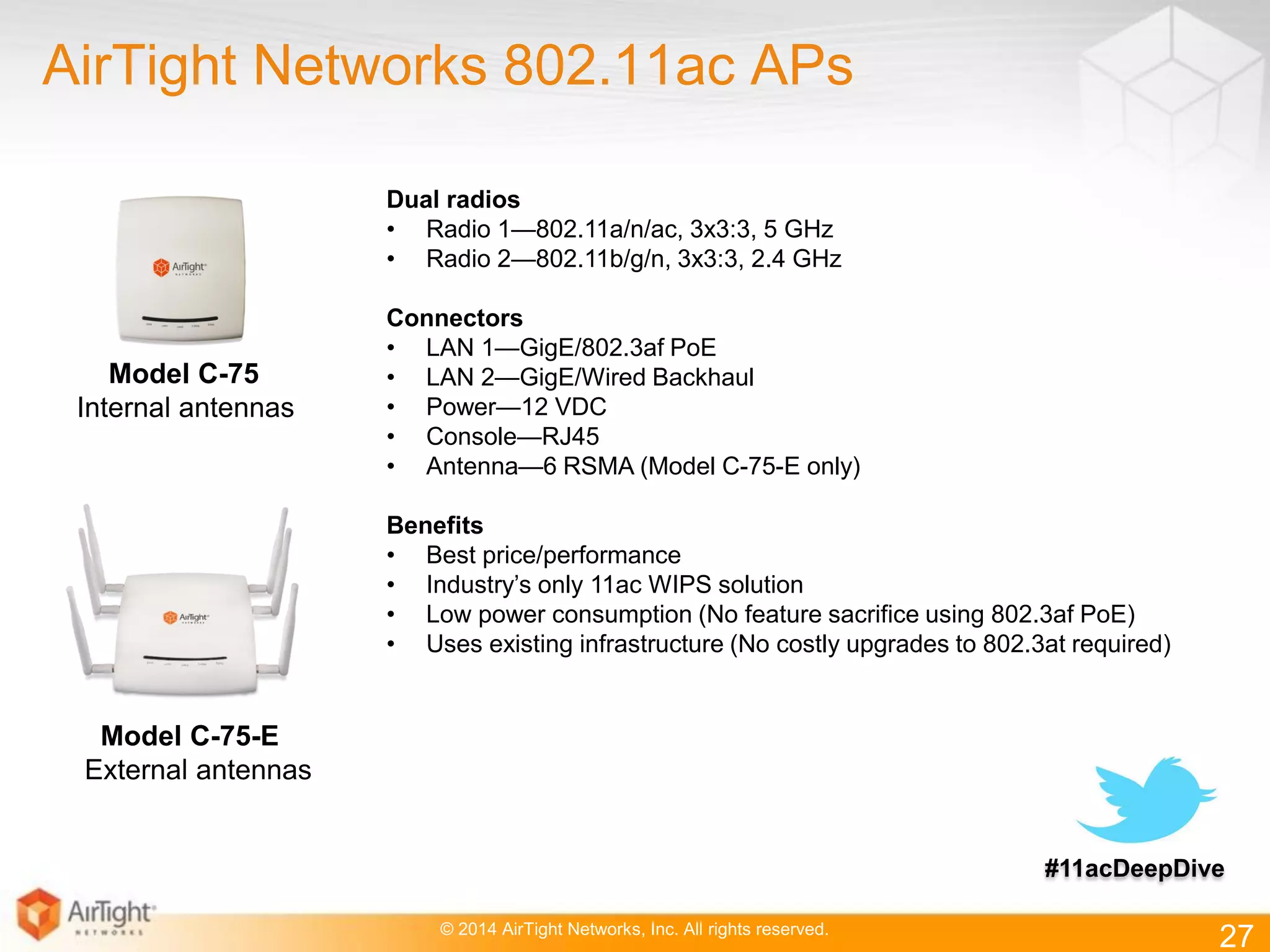 © 2014 AirTight Networks, Inc. All rights reserved.
AirTight Networks 802.11ac APs
Dual radios
• Radio 1—802.11a/n/ac, 3x3:3, 5 GHz
• Radio 2—802.11b/g/n, 3x3:3, 2.4 GHz
Connectors
• LAN 1—GigE/802.3af PoE
• LAN 2—GigE/Wired Backhaul
• Power—12 VDC
• Console—RJ45
• Antenna—6 RSMA (Model C-75-E only)
Benefits
• Best price/performance
• Industry’s only 11ac WIPS solution
• Low power consumption (No feature sacrifice using 802.3af PoE)
• Uses existing infrastructure (No costly upgrades to 802.3at required)
Model C-75-E
External antennas
Model C-75
Internal antennas
27
#11acDeepDive
 