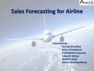 Sales Forecasting for Airline
Submitted By:
Anurag Shandilya
Ankur Khandelwal
Pullahbhatla Auproop
Srikanth Mallya
Shekhar Sinha
Soham Mukhopadhyay
 