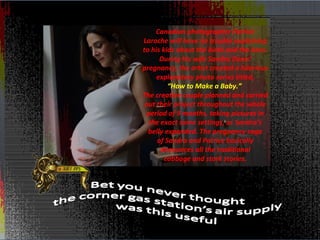 Canadian photographer Patrice
Laroche will have no trouble explaining
to his kids about the birds and the bees.
      During his wife Sandra Denis’
pregnancy, the artist created a hilarious
     explanatory photo series titled,
         “How to Make a Baby.”
The creative couple planned and carried
 out their project throughout the whole
  period of 9 months, taking pictures in
  the exact same settings, as Sandra’s
  belly expanded. The pregnancy saga
     of Sandra and Patrice basically
      denounces all the traditional
        cabbage and stork stories.
 