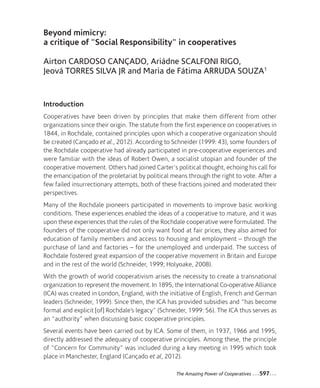 40-Cardoso_Mise en page 1 12-09-05 14:48 Page597




                Beyond mimicry:
                a critique of "Social Responsibility" in cooperatives

                Airton CARDOSO CANÇADO, Ariádne SCALFONI RIGO,
                Jeová TORRES SILVA JR and Maria de Fátima ARRUDA SOUZA1


                Introduction
                Cooperatives have been driven by principles that make them different from other
                organizations since their origin. The statute from the first experience on cooperatives in
                1844, in Rochdale, contained principles upon which a cooperative organization should
                be created (Cançado et al., 2012). According to Schneider (1999: 43), some founders of
                the Rochdale cooperative had already participated in pre-cooperative experiences and
                were familiar with the ideas of Robert Owen, a socialist utopian and founder of the
                cooperative movement. Others had joined Carter's political thought, echoing his call for
                the emancipation of the proletariat by political means through the right to vote. After a
                few failed insurrectionary attempts, both of these fractions joined and moderated their
                perspectives.
                Many of the Rochdale pioneers participated in movements to improve basic working
                conditions. These experiences enabled the ideas of a cooperative to mature, and it was
                upon these experiences that the rules of the Rochdale cooperative were formulated. The
                founders of the cooperative did not only want food at fair prices; they also aimed for
                education of family members and access to housing and employment – through the
                purchase of land and factories – for the unemployed and underpaid. The success of
                Rochdale fostered great expansion of the cooperative movement in Britain and Europe
                and in the rest of the world (Schneider, 1999; Holyoake, 2008).
                With the growth of world cooperativism arises the necessity to create a transnational
                organization to represent the movement. In 1895, the International Co-operative Alliance
                (ICA) was created in London, England, with the initiative of English, French and German
                leaders (Schneider, 1999). Since then, the ICA has provided subsidies and “has become
                formal and explicit [of] Rochdale’s legacy" (Schneider, 1999: 56). The ICA thus serves as
                an “authority” when discussing basic cooperative principles.
                Several events have been carried out by ICA. Some of them, in 1937, 1966 and 1995,
                directly addressed the adequacy of cooperative principles. Among these, the principle
                of “Concern for Community” was included during a key meeting in 1995 which took
                place in Manchester, England (Cançado et al, 2012).

                                                                   The Amazing Power of Cooperatives   ...597...
 