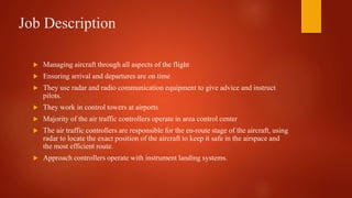 Job Description
 Managing aircraft through all aspects of the flight
 Ensuring arrival and departures are on time
 They use radar and radio communication equipment to give advice and instruct
pilots.
 They work in control towers at airports
 Majority of the air traffic controllers operate in area control center
 The air traffic controllers are responsible for the en-route stage of the aircraft, using
radar to locate the exact position of the aircraft to keep it safe in the airspace and
the most efficient route.
 Approach controllers operate with instrument landing systems.
 