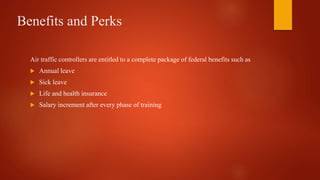 Benefits and Perks
Air traffic controllers are entitled to a complete package of federal benefits such as
 Annual leave
 Sick leave
 Life and health insurance
 Salary increment after every phase of training
 