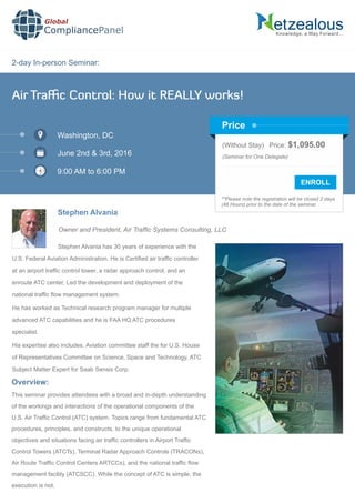 2-day In-person Seminar:
Knowledge, a Way Forward…
Air Traﬃc Control: How it REALLY works!
Washington, DC
June 2nd & 3rd, 2016
9:00 AM to 6:00 PM
Stephen Alvania
Owner and President, Air Trafc Systems Consulting, LLC
(Without Stay) Price: $1,095.00
(Seminar for One Delegate)
**Please note the registration will be closed 2 days
(48 Hours) prior to the date of the seminar.
Price
Stephen Alvania has 30 years of experience with the
U.S. Federal Aviation Administration. He is Certiﬁed air trafﬁc controller
at an airport trafﬁc control tower, a radar approach control, and an
enroute ATC center, Led the development and deployment of the
national trafﬁc ﬂow management system.
He has worked as Technical research program manager for multiple
advanced ATC capabilities and he is FAA HQ ATC procedures
specialist.
His expertise also includes, Aviation committee staff the for U.S. House
of Representatives Committee on Science, Space and Technology, ATC
Subject Matter Expert for Saab Sensis Corp.
Global
CompliancePanel
Overview:
This seminar provides attendees with a broad and in-depth understanding
of the workings and interactions of the operational components of the
U.S. Air Trafﬁc Control (ATC) system. Topics range from fundamental ATC
procedures, principles, and constructs, to the unique operational
objectives and situations facing air trafﬁc controllers in Airport Trafﬁc
Control Towers (ATCTs), Terminal Radar Approach Controls (TRACONs),
Air Route Trafﬁc Control Centers ARTCCs), and the national trafﬁc ﬂow
management facility (ATCSCC). While the concept of ATC is simple, the
execution is not.
 