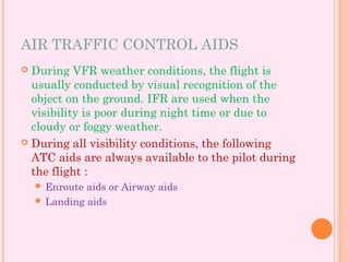 AIR TRAFFIC CONTROL AIDS
 During VFR weather conditions, the flight is
usually conducted by visual recognition of the
object on the ground. IFR are used when the
visibility is poor during night time or due to
cloudy or foggy weather.
 During all visibility conditions, the following
ATC aids are always available to the pilot during
the flight :
 Enroute aids or Airway aids
 Landing aids
 