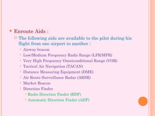  Enroute Aids :
 The following aids are available to the pilot during his
flight from one airport to another :
 Airway beacon
 Low/Medium Frequency Radio Range (LFR/MFR)
 Very High Frequency Omniconditional Range (VOR)
 Tactical Air Navigation (TACAN)
 Distance Measuring Equipment (DME)
 Air Route Surveillance Radar (ARSR)
 Market Beacon
 Direction Finder
 Radio Direction Finder (RDF)
 Automatic Direction Finder (ADF)
 