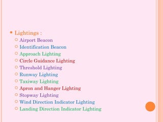  Lightings :
 Airport Beacon
 Identification Beacon
 Approach Lighting
 Circle Guidance Lighting
 Threshold Lighting
 Runway Lighting
 Taxiway Lighting
 Apron and Hanger Lighting
 Stopway Lighting
 Wind Direction Indicator Lighting
 Landing Direction Indicator Lighting
 