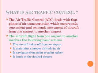 WHAT IS AIR TRAFFIC CONTROL ?
 The Air Traffic Control (ATC) deals with that
phase of air transportation which ensure safe,
convenient and economic movement of aircraft
from one airport to another airport.
 The aircraft flight from one airport to another
involves the following basic actions :
 The aircraft takes off from an airport
 It maintains a proper altitude in air
 It navigates from point to point safety
 It lands at the desired airport
 