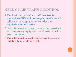 NEED OF AIR TRAFFIC CONTROL
 The basic purpose of air traffic control is
protection of life and property by avoidance of
collisions, through protective rules and
regulation for air traffic.
 Aircrafts must be properly construct, provided
with necessary equipments and maintained in
good condition.
 The pilot must be well trained and licensed or
certified to undertake flight.
 
