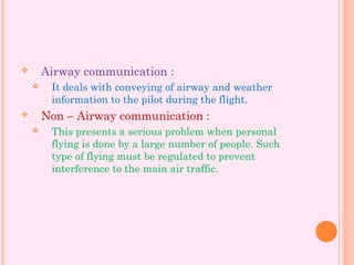  Airway communication :
 It deals with conveying of airway and weather
information to the pilot during the flight.
 Non – Airway communication :
 This presents a serious problem when personal
flying is done by a large number of people. Such
type of flying must be regulated to prevent
interference to the main air traffic.
 