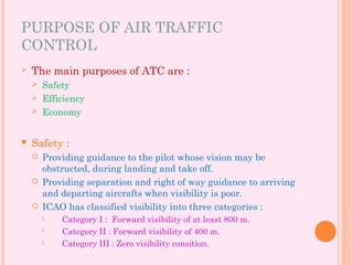 PURPOSE OF AIR TRAFFIC
CONTROL
 The main purposes of ATC are :
 Safety
 Efficiency
 Economy
 Safety :
 Providing guidance to the pilot whose vision may be
obstructed, during landing and take off.
 Providing separation and right of way guidance to arriving
and departing aircrafts when visibility is poor.
 ICAO has classified visibility into three categories :
 Category I : Forward visibility of at least 800 m.
 Category II : Forward visibility of 400 m.
 Category III : Zero visibility consition.
 