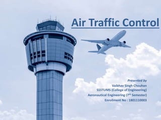 Air Traffic Control
Presented by
Vaibhav Singh Chouhan
SSSTUMS (College of Engineering)
Aeronautical Engineering (7th Semester)
Enrollment No : 1801110003
 