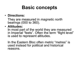 Basic concepts
• Directions:
They are measured in magnetic north
bearings (000 to 360).
• Altitudes:
In most part of the world they are measured
in Imperial “feets”. Often the term “flight level”
is used to represent altitudes.
In the Eastern Bloc often metric “metres” is
used instead for political and historical
reasons.
 