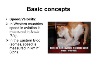 Basic concepts
• Speed/Velocity:
 In Western countries
speed in aviation is
measured in knots
(kts).
 In the Eastern Bloc
(some), speed is
measured in km h-1
(kph).
 