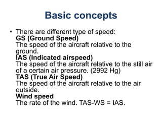 Basic concepts
• There are different type of speed:
GS (Ground Speed)
The speed of the aircraft relative to the
ground.
IAS (Indicated airspeed)
The speed of the aircraft relative to the still air
of a certain air pressure. (2992 Hg)
TAS (True Air Speed)
The speed of the aircraft relative to the air
outside.
Wind speed
The rate of the wind. TAS-WS = IAS.
 