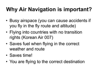 Why Air Navigation is important?
• Busy airspace (you can cause accidents if
you fly in the fly route and altitude)
• Flying into countries with no transition
rights (Korean Air 007)
• Saves fuel when flying in the correct
weather and route
• Saves time!
• You are flying to the correct destination
 