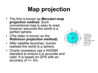Map projection
• The first is known as Mercator-map
projection method. Such
conventional map is easy to read,
however assumed the world is a
perfect sphere.
• (The latter is known as the
Robinson projection method).
• After satellite launches, human
realised the world is a sphere.
• Charts nowadays use a WGS84
standard to ensure it is accurate and
valid. It is based on GPS with an
accuracy of +/- 2m.
 