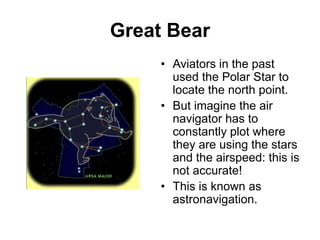 Great Bear
• Aviators in the past
used the Polar Star to
locate the north point.
• But imagine the air
navigator has to
constantly plot where
they are using the stars
and the airspeed: this is
not accurate!
• This is known as
astronavigation.
 