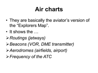 Air charts
• They are basically the aviator’s version of
the “Explorers Map”.
• It shows the …
Routings (jetways)
Beacons (VOR, DME transmitter)
Aerodromes (airfields, airport)
Frequency of the ATC
 