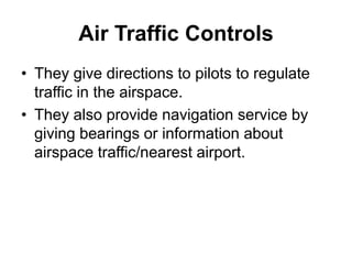 Air Traffic Controls
• They give directions to pilots to regulate
traffic in the airspace.
• They also provide navigation service by
giving bearings or information about
airspace traffic/nearest airport.
 