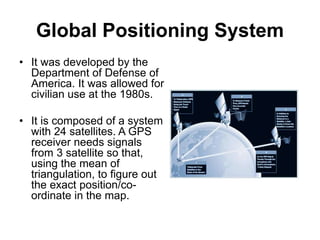 Global Positioning System
• It was developed by the
Department of Defense of
America. It was allowed for
civilian use at the 1980s.
• It is composed of a system
with 24 satellites. A GPS
receiver needs signals
from 3 satellite so that,
using the mean of
triangulation, to figure out
the exact position/co-
ordinate in the map.
 