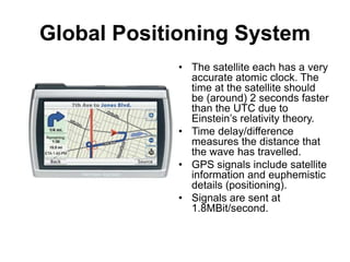 Global Positioning System
• The satellite each has a very
accurate atomic clock. The
time at the satellite should
be (around) 2 seconds faster
than the UTC due to
Einstein’s relativity theory.
• Time delay/difference
measures the distance that
the wave has travelled.
• GPS signals include satellite
information and euphemistic
details (positioning).
• Signals are sent at
1.8MBit/second.
 