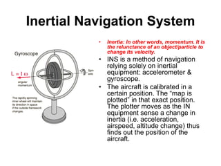 Inertial Navigation System
• Inertia: In other words, momentum. It is
the relunctance of an object/particle to
change its velocity.
• INS is a method of navigation
relying solely on inertial
equipment: accelerometer &
gyroscope.
• The aircraft is calibrated in a
certain position. The “map is
plotted” in that exact position.
The plotter moves as the IN
equipment sense a change in
inertia (i.e. acceleration,
airspeed, altitude change) thus
finds out the position of the
aircraft.
 