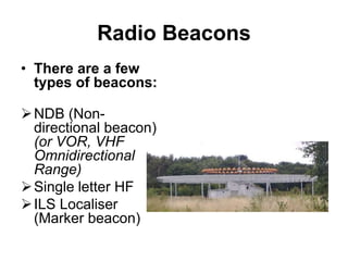 Radio Beacons
• There are a few
types of beacons:
NDB (Non-
directional beacon)
(or VOR, VHF
Omnidirectional
Range)
Single letter HF
ILS Localiser
(Marker beacon)
 
