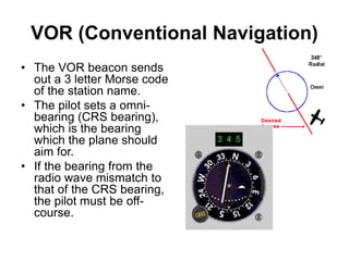 VOR (Conventional Navigation)
• The VOR beacon sends
out a 3 letter Morse code
of the station name.
• The pilot sets a omni-
bearing (CRS bearing),
which is the bearing
which the plane should
aim for.
• If the bearing from the
radio wave mismatch to
that of the CRS bearing,
the pilot must be off-
course.
 