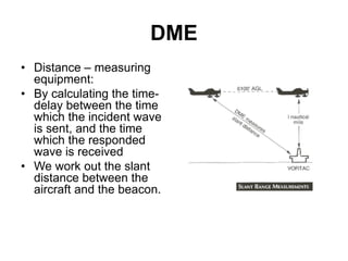 DME
• Distance – measuring
equipment:
• By calculating the time-
delay between the time
which the incident wave
is sent, and the time
which the responded
wave is received
• We work out the slant
distance between the
aircraft and the beacon.
 