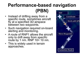 Performance-based navigation
(PBN)
• Instead of drifting away from a
specific route, sometimes aircraft
fly at a specified 3D airspace
between two waypoints.
• Such navigation required on-board
alerting and monitoring.
• A route of RNP1 allows the aircraft
only to drift away from specific
route by 1 nm. RNP 10= 10 nm.
• This is widely used in terrain
approaches.
 