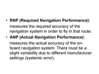 • RNP (Required Navigation Performance):
measures the required accuracy of the
navigation system in order to fly in that route.
• ANP (Actual Navigation Performance):
measures the actual accuracy of the on-
board navigation system. There must be a
slight variability due to different manufacturer
settings (systemic error).
 