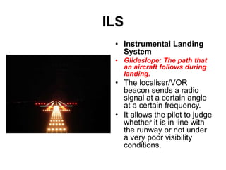 ILS
• Instrumental Landing
System
• Glideslope: The path that
an aircraft follows during
landing.
• The localiser/VOR
beacon sends a radio
signal at a certain angle
at a certain frequency.
• It allows the pilot to judge
whether it is in line with
the runway or not under
a very poor visibility
conditions.
 