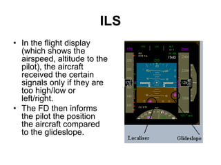 ILS
• In the flight display
(which shows the
airspeed, altitude to the
pilot), the aircraft
received the certain
signals only if they are
too high/low or
left/right.
• The FD then informs
the pilot the position
the aircraft compared
to the glideslope.
 