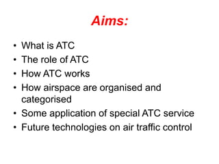 Aims:
• What is ATC
• The role of ATC
• How ATC works
• How airspace are organised and
categorised
• Some application of special ATC service
• Future technologies on air traffic control
 
