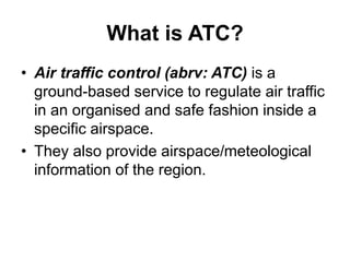 What is ATC?
• Air traffic control (abrv: ATC) is a
ground-based service to regulate air traffic
in an organised and safe fashion inside a
specific airspace.
• They also provide airspace/meteological
information of the region.
 