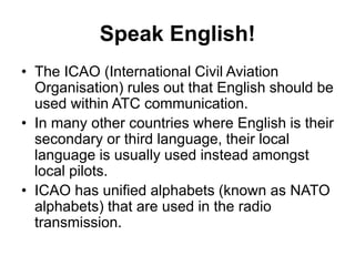 Speak English!
• The ICAO (International Civil Aviation
Organisation) rules out that English should be
used within ATC communication.
• In many other countries where English is their
secondary or third language, their local
language is usually used instead amongst
local pilots.
• ICAO has unified alphabets (known as NATO
alphabets) that are used in the radio
transmission.
 