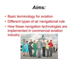 Aims:
• Basic terminology for aviation
• Different types of air navigational rule
• How these navigation technologies are
implemented in commercial aviation
industry
 