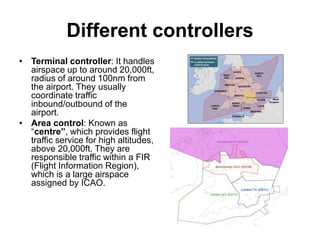 Different controllers
• Terminal controller: It handles
airspace up to around 20,000ft,
radius of around 100nm from
the airport. They usually
coordinate traffic
inbound/outbound of the
airport.
• Area control: Known as
“centre”, which provides flight
traffic service for high altitudes,
above 20,000ft. They are
responsible traffic within a FIR
(Flight Information Region),
which is a large airspace
assigned by ICAO.
 