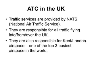 ATC in the UK
• Traffic services are provided by NATS
(National Air Traffic Service).
• They are responsible for all traffic flying
into/from/over the UK.
• They are also responsible for Kent/London
airspace – one of the top 3 busiest
airspace in the world.
 