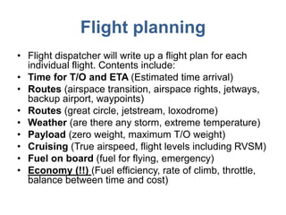 Flight planning
• Flight dispatcher will write up a flight plan for each
individual flight. Contents include:
• Time for T/O and ETA (Estimated time arrival)
• Routes (airspace transition, airspace rights, jetways,
backup airport, waypoints)
• Routes (great circle, jetstream, loxodrome)
• Weather (are there any storm, extreme temperature)
• Payload (zero weight, maximum T/O weight)
• Cruising (True airspeed, flight levels including RVSM)
• Fuel on board (fuel for flying, emergency)
• Economy (!!) (Fuel efficiency, rate of climb, throttle,
balance between time and cost)
 