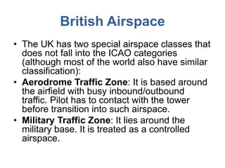 British Airspace
• The UK has two special airspace classes that
does not fall into the ICAO categories
(although most of the world also have similar
classification):
• Aerodrome Traffic Zone: It is based around
the airfield with busy inbound/outbound
traffic. Pilot has to contact with the tower
before transition into such airspace.
• Military Traffic Zone: It lies around the
military base. It is treated as a controlled
airspace.
 