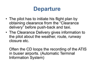 Departure
• The pilot has to initiate his flight plan by
obtaining clearance from the “Clearance
delivery” before push-back and taxi.
• The Clearance Delivery gives information to
the pilot about the weather, route, runway
closure etc.
Often the CD loops the recording of the ATIS
in busier airports. (Automatic Terminal
Information System)
 