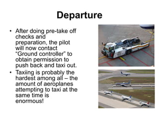 Departure
• After doing pre-take off
checks and
preparation, the pilot
will now contact
“Ground controller” to
obtain permission to
push back and taxi out.
• Taxiing is probably the
hardest among all – the
amount of aeroplanes
attempting to taxi at the
same time is
enormous!
 