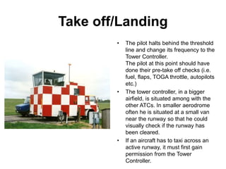 Take off/Landing
• The pilot halts behind the threshold
line and change its frequency to the
Tower Controller.
The pilot at this point should have
done their pre-take off checks (i.e.
fuel, flaps, TOGA throttle, autopilots
etc.)
• The tower controller, in a bigger
airfield, is situated among with the
other ATCs. In smaller aerodrome
often he is situated at a small van
near the runway so that he could
visually check if the runway has
been cleared.
• If an aircraft has to taxi across an
active runway, it must first gain
permission from the Tower
Controller.
 